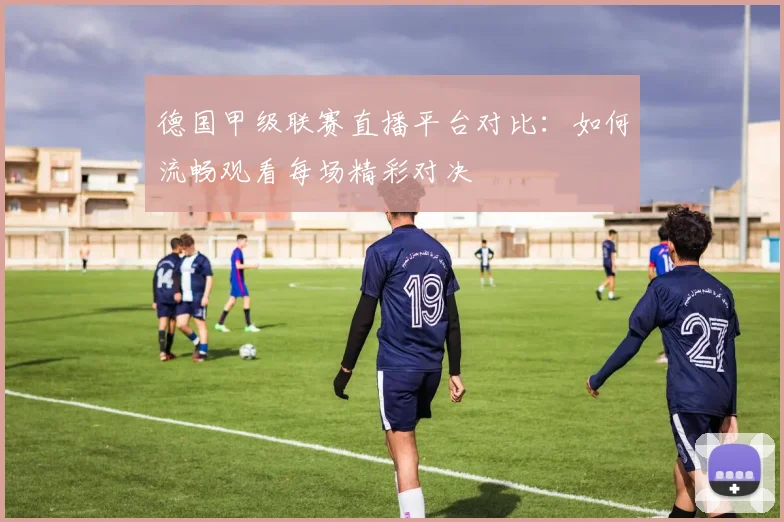 德国甲级联赛直播平台对比:如何流畅观看每场精彩对决