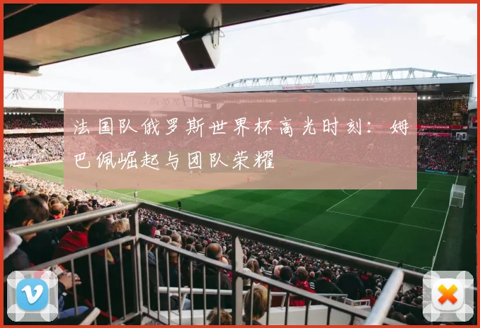 法国队俄罗斯世界杯高光时刻：姆巴佩崛起与团队荣耀