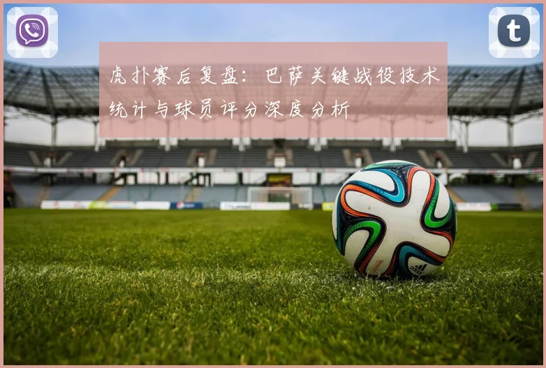 虎扑赛后复盘：巴萨关键战役技术统计与球员评分深度分析