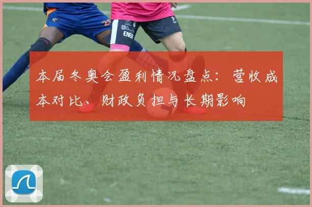 本届冬奥会盈利情况盘点：营收成本对比、财政负担与长期影响