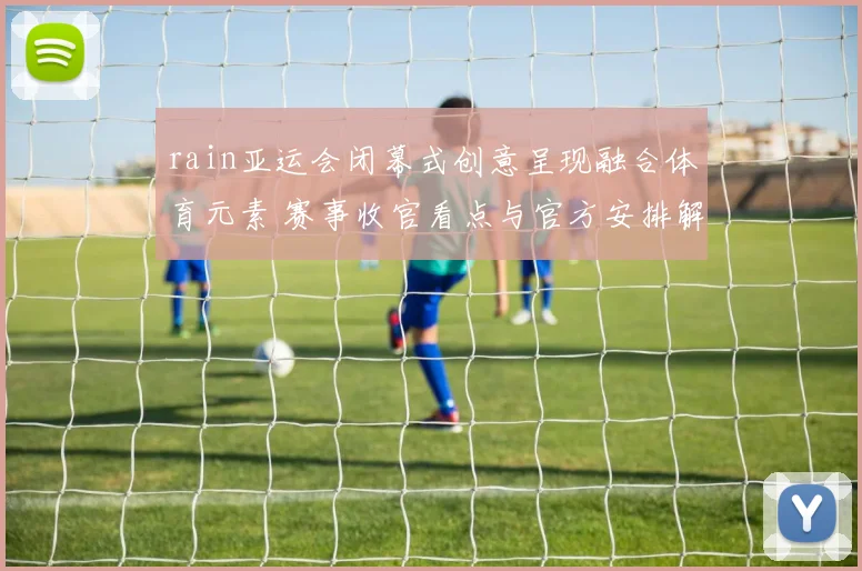 rain亚运会闭幕式创意呈现融合体育元素 赛事收官看点与官方安排解读