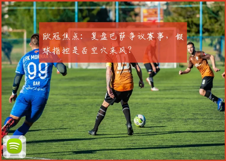 欧冠焦点：复盘巴萨争议赛事，假球指控是否空穴来风？