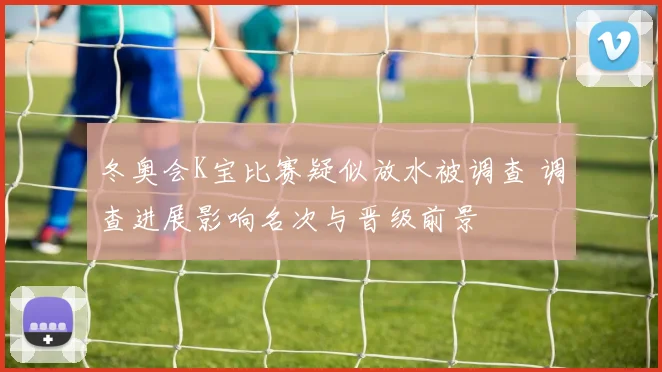 冬奥会K宝比赛疑似放水被调查 调查进展影响名次与晋级前景