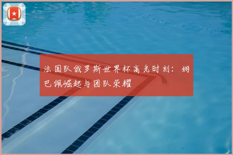 法国队俄罗斯世界杯高光时刻：姆巴佩崛起与团队荣耀
