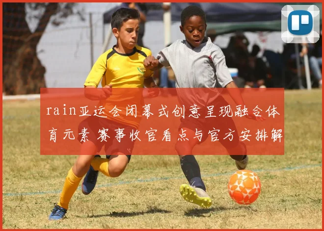 rain亚运会闭幕式创意呈现融合体育元素 赛事收官看点与官方安排解读