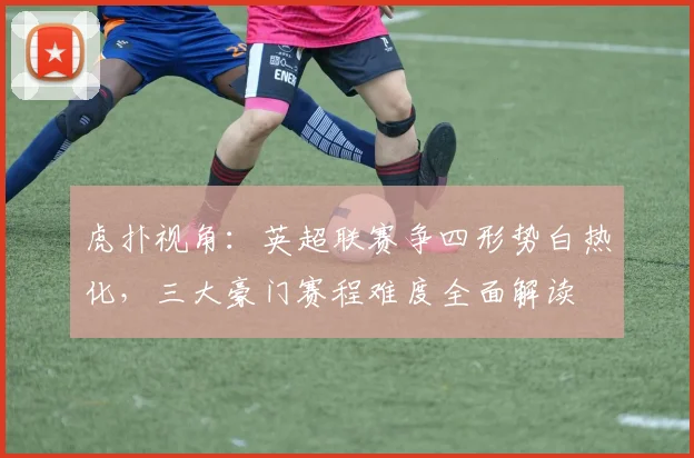 虎扑视角：英超联赛争四形势白热化，三大豪门赛程难度全面解读