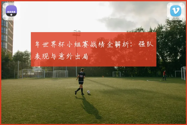 年世界杯小组赛战绩全解析:强队表现与意外出局