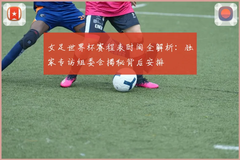 女足世界杯赛程表时间全解析：独家专访组委会揭秘背后安排