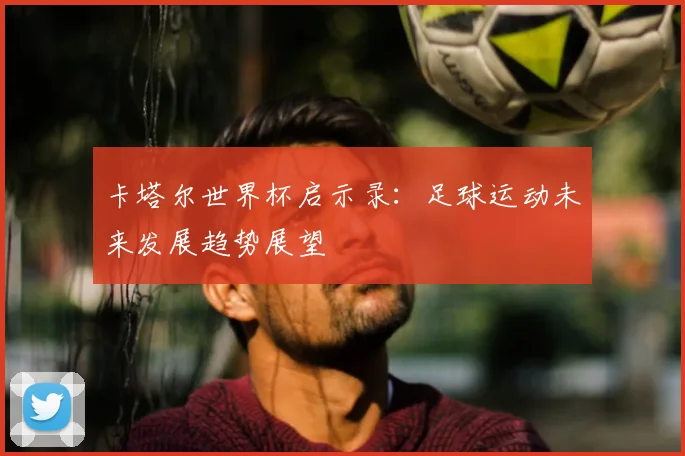 卡塔尔世界杯启示录:足球运动未来发展趋势展望