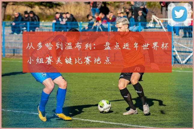 从多哈到温布利:盘点近年世界杯小组赛关键比赛地点
