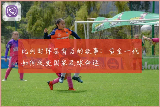 比利时阵容背后的故事：黄金一代如何改变国家足球命运