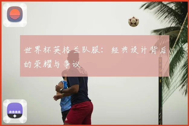 世界杯英格兰队服:经典设计背后的荣耀与争议