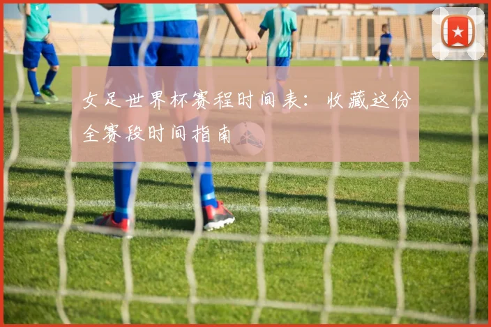 女足世界杯赛程时间表：收藏这份全赛段时间指南