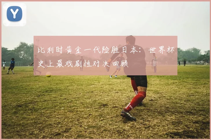 比利时黄金一代险胜日本：世界杯史上最戏剧性对决回顾