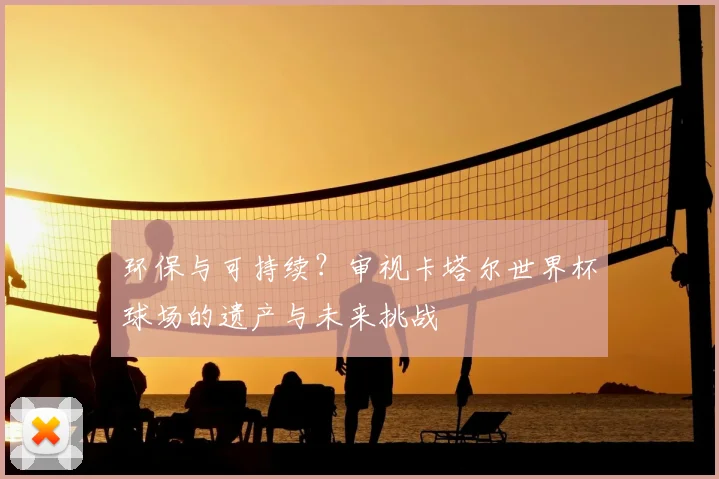 环保与可持续?审视卡塔尔世界杯球场的遗产与未来挑战