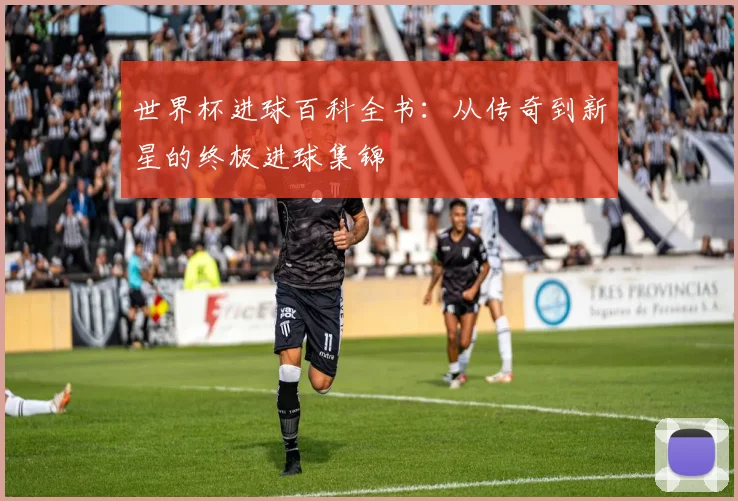 世界杯进球百科全书:从传奇到新星的终极进球集锦