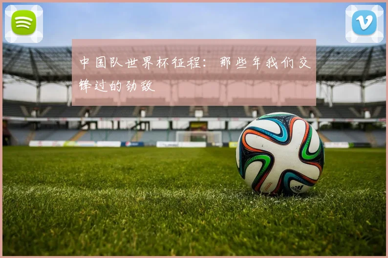 中国队世界杯征程：那些年我们交锋过的劲敌