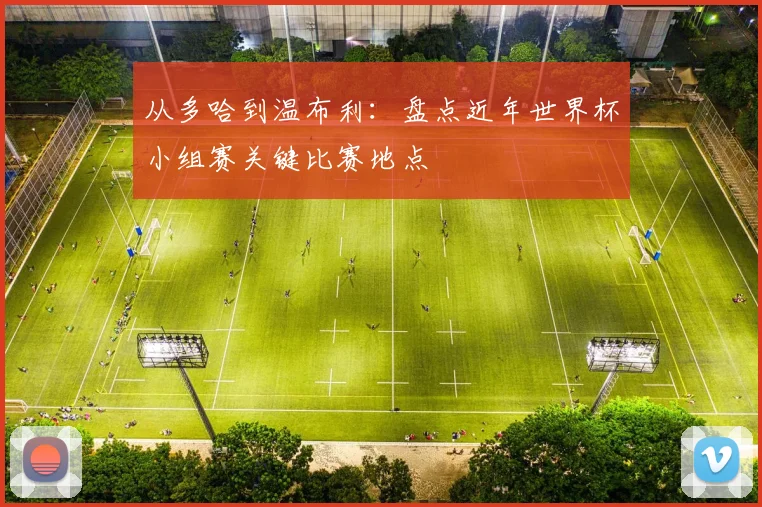 从多哈到温布利:盘点近年世界杯小组赛关键比赛地点