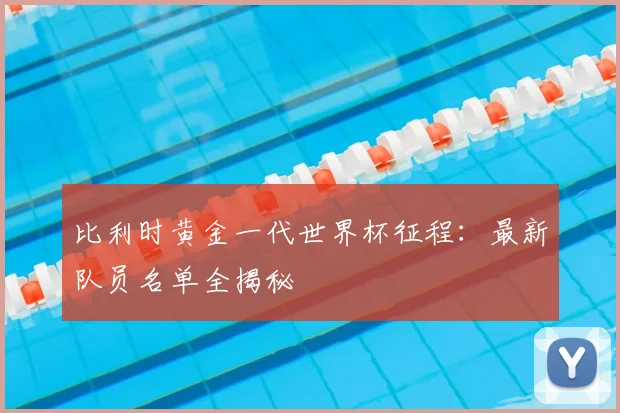 比利时黄金一代世界杯征程：最新队员名单全揭秘