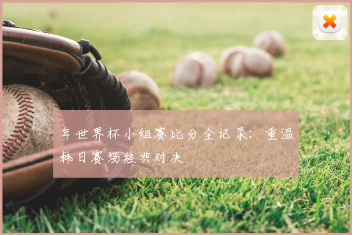 年世界杯小组赛比分全记录:重温韩日赛场经典对决
