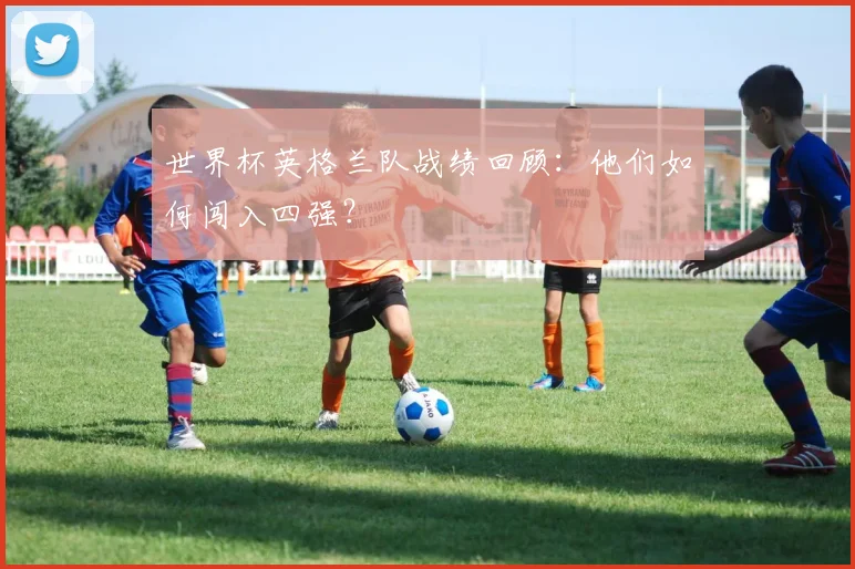 世界杯英格兰队战绩回顾:他们如何闯入四强?