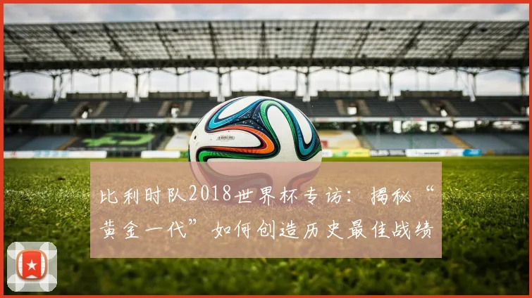 比利时队2018世界杯专访：揭秘“黄金一代”如何创造历史最佳战绩